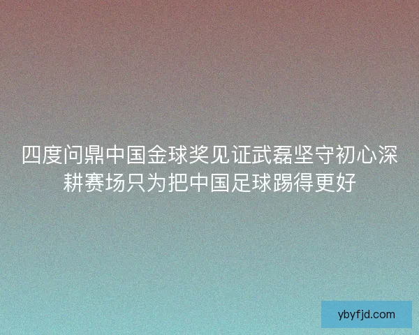 四度问鼎中国金球奖见证武磊坚守初心深耕赛场只为把中国足球踢得更好