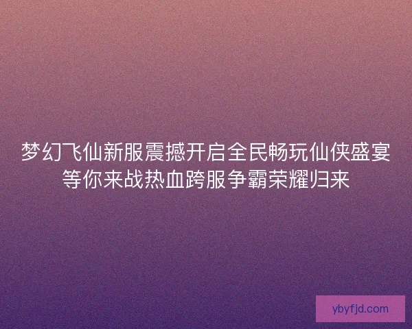 梦幻飞仙新服震撼开启全民畅玩仙侠盛宴等你来战热血跨服争霸荣耀归来