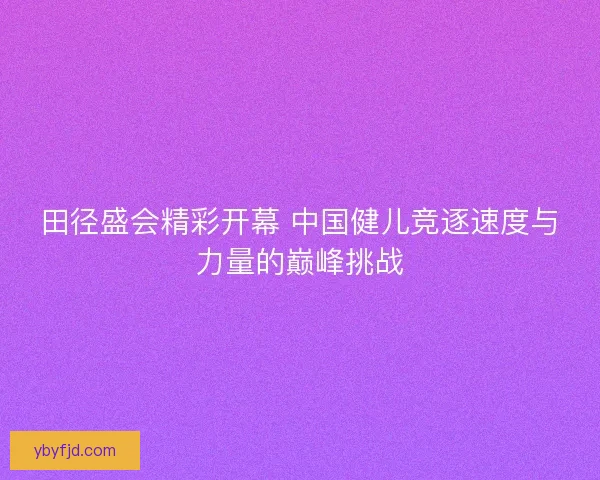 田径盛会精彩开幕 中国健儿竞逐速度与力量的巅峰挑战