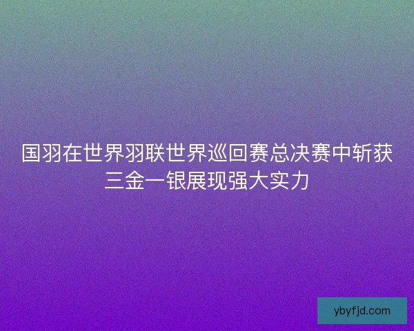国羽在世界羽联世界巡回赛总决赛中斩获三金一银展现强大实力 国羽在世界羽联世界巡回赛总决赛中斩获三金一银展现强大实力