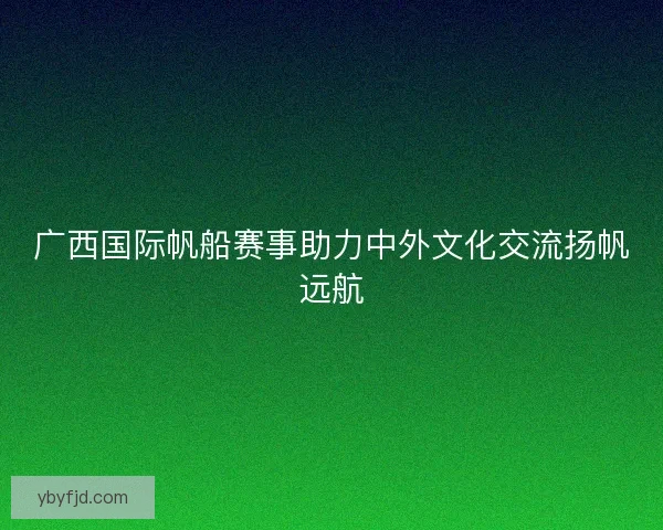 广西国际帆船赛事助力中外文化交流扬帆远航 广西国际帆船赛事助力中外文化交流扬帆远航
