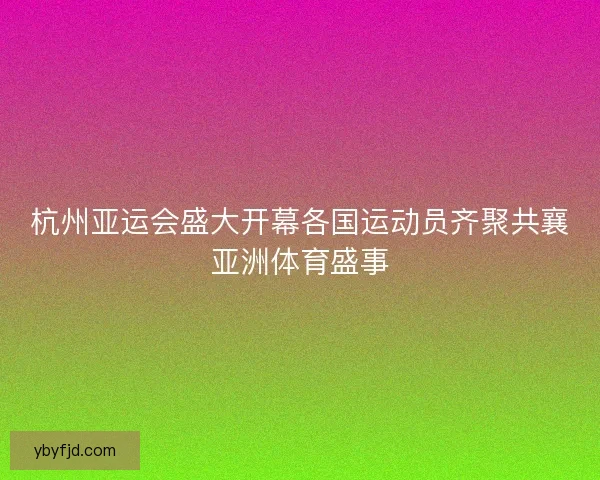 杭州亚运会盛大开幕各国运动员齐聚共襄亚洲体育盛事
