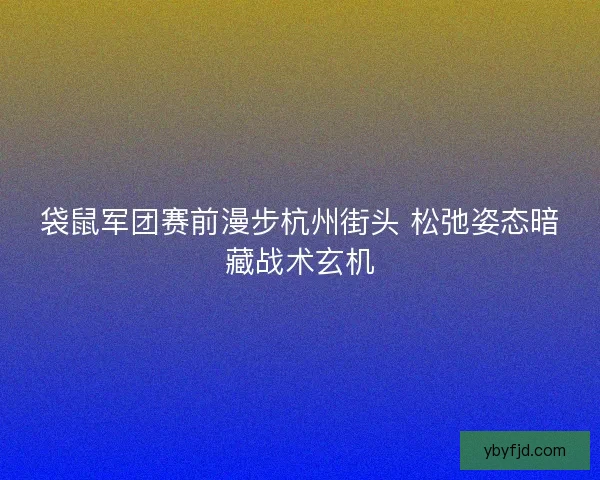袋鼠军团赛前漫步杭州街头 松弛姿态暗藏战术玄机