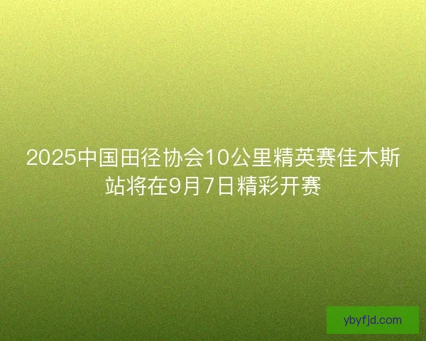 2025中国田径协会10公里精英赛佳木斯站将在9月7日精彩开赛 2025中国田径协会10公里精英赛佳木斯站将在9月7日精彩开赛