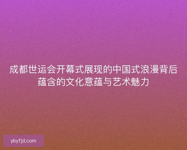 成都世运会开幕式展现的中国式浪漫背后蕴含的文化意蕴与艺术魅力