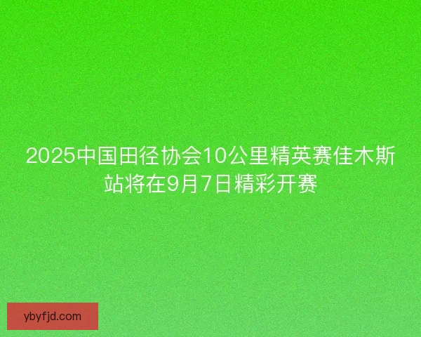 2025中国田径协会10公里精英赛佳木斯站将在9月7日精彩开赛 2025中国田径协会10公里精英赛佳木斯站将在9月7日精彩开赛