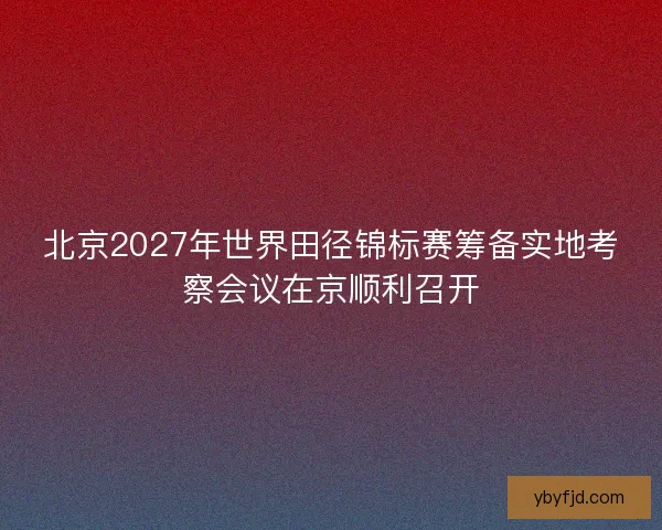 北京2027年世界田径锦标赛筹备实地考察会议在京顺利召开 北京2027年世界田径锦标赛筹备实地考察会议在京顺利召开