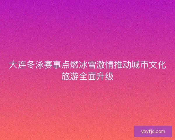 大连冬泳赛事点燃冰雪激情推动城市文化旅游全面升级 大连冬泳赛事点燃冰雪激情推动城市文化旅游全面升级