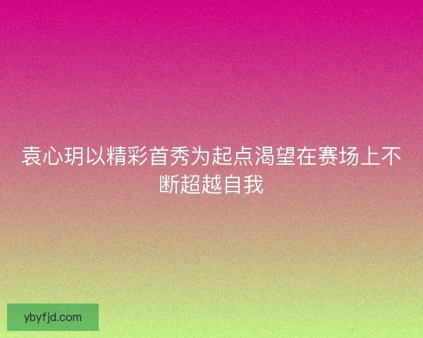 袁心玥以精彩首秀为起点渴望在赛场上不断超越自我