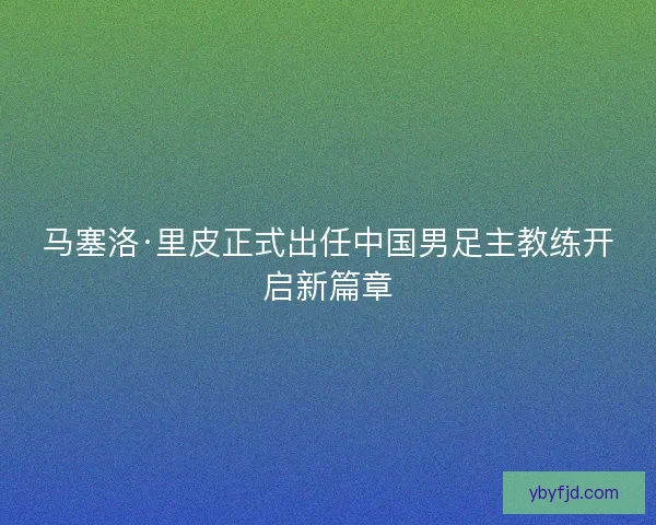 马塞洛·里皮正式出任中国男足主教练开启新篇章