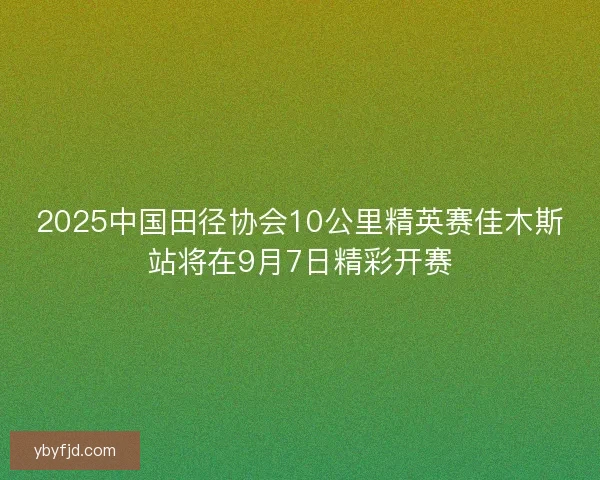 2025中国田径协会10公里精英赛佳木斯站将在9月7日精彩开赛