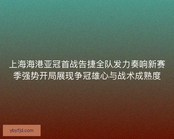 上海海港亚冠首战告捷全队发力奏响新赛季强势开局展现争冠雄心与战术成熟度