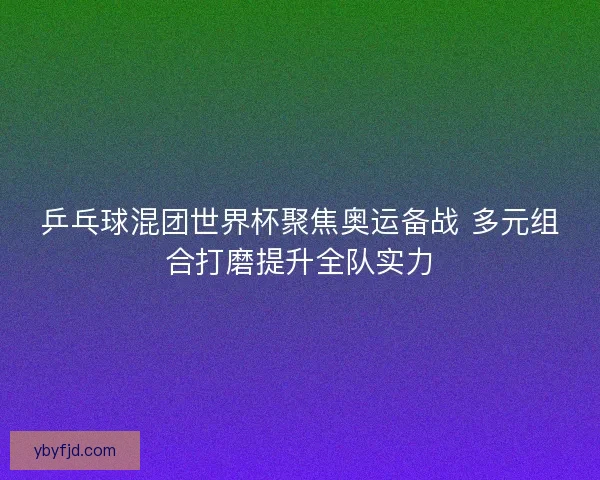 乒乓球混团世界杯聚焦奥运备战 多元组合打磨提升全队实力