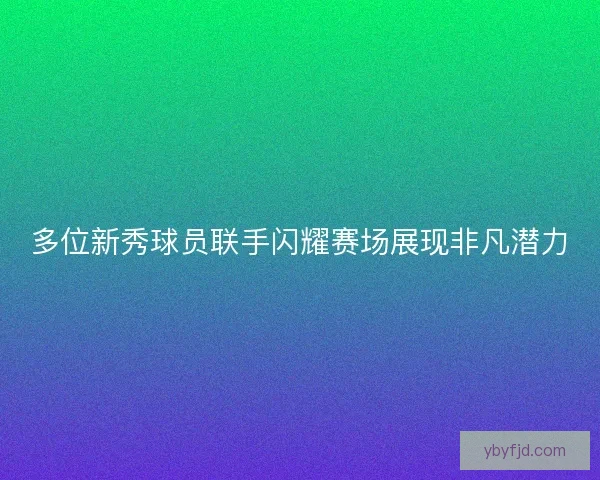 多位新秀球员联手闪耀赛场展现非凡潜力